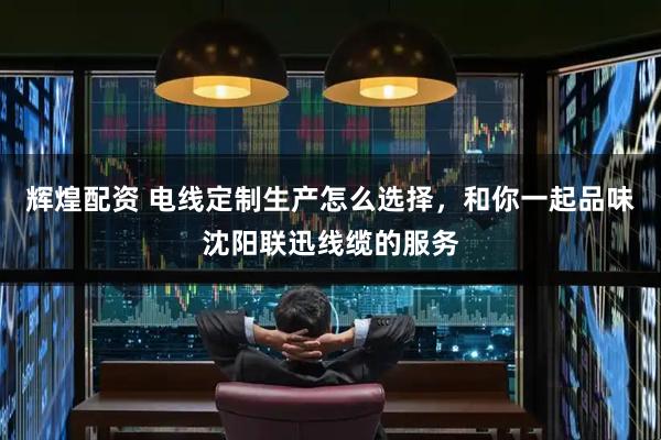 辉煌配资 电线定制生产怎么选择，和你一起品味沈阳联迅线缆的服务