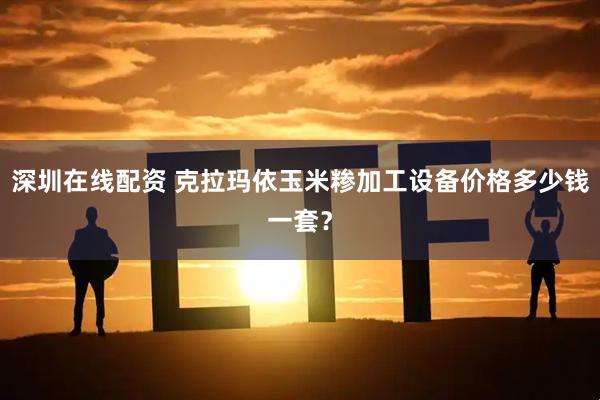 深圳在线配资 克拉玛依玉米糁加工设备价格多少钱一套？