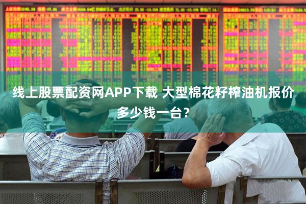 线上股票配资网APP下载 大型棉花籽榨油机报价多少钱一台？