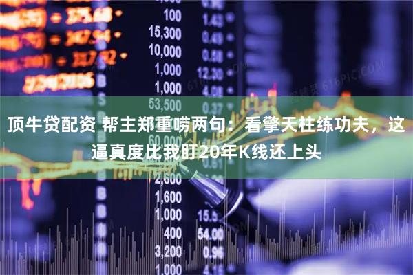 顶牛贷配资 帮主郑重唠两句：看擎天柱练功夫，这逼真度比我盯20年K线还上头