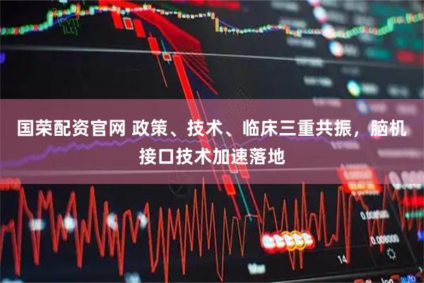 国荣配资官网 政策、技术、临床三重共振，脑机接口技术加速落地