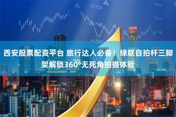 西安股票配资平台 旅行达人必备！绿联自拍杆三脚架解锁360°无死角拍摄体验