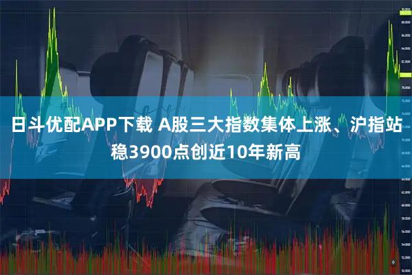 日斗优配APP下载 A股三大指数集体上涨、沪指站稳3900点创近10年新高