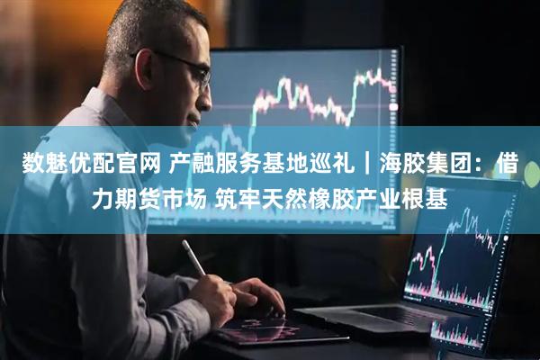 数魅优配官网 产融服务基地巡礼｜海胶集团：借力期货市场 筑牢天然橡胶产业根基