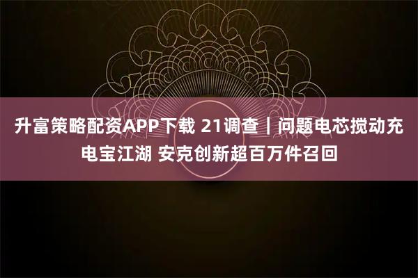 升富策略配资APP下载 21调查｜问题电芯搅动充电宝江湖 安克创新超百万件召回