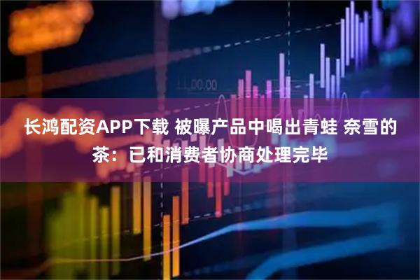 长鸿配资APP下载 被曝产品中喝出青蛙 奈雪的茶：已和消费者协商处理完毕