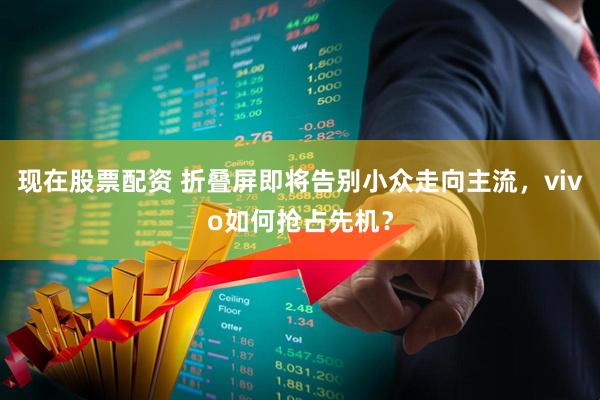 现在股票配资 折叠屏即将告别小众走向主流，vivo如何抢占先机？