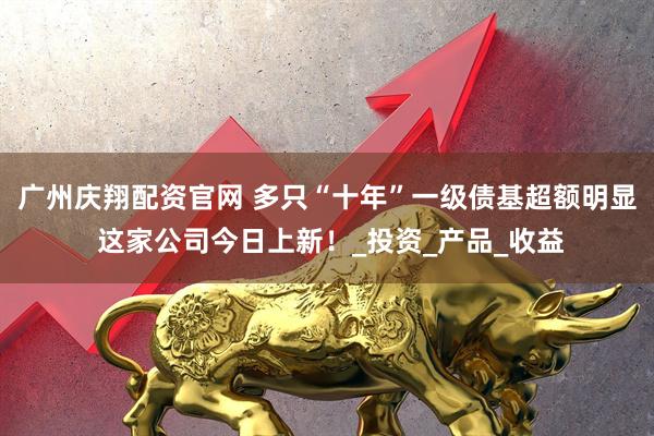 广州庆翔配资官网 多只“十年”一级债基超额明显 这家公司今日上新！_投资_产品_收益