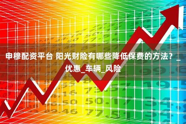 申穆配资平台 阳光财险有哪些降低保费的方法？_优惠_车辆_风险