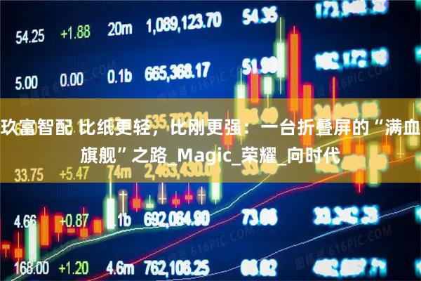 玖富智配 比纸更轻，比刚更强：一台折叠屏的“满血旗舰”之路_Magic_荣耀_向时代