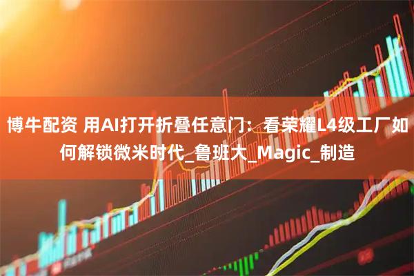 博牛配资 用AI打开折叠任意门：看荣耀L4级工厂如何解锁微米时代_鲁班大_Magic_制造