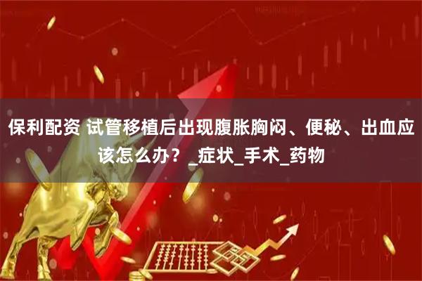 保利配资 试管移植后出现腹胀胸闷、便秘、出血应该怎么办？_症状_手术_药物