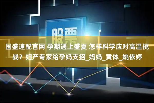国盛速配官网 孕期遇上盛夏 怎样科学应对高温挑战？妇产专家给孕妈支招_妈妈_黄体_姚依婷
