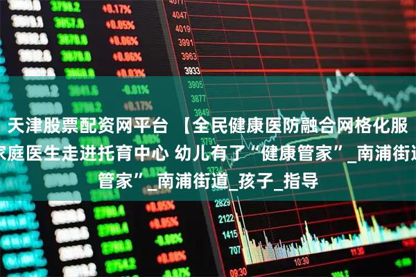 天津股票配资网平台 【全民健康医防融合网格化服务】浦城：家庭医生走进托育中心 幼儿有了“健康管家”_南浦街道_孩子_指导