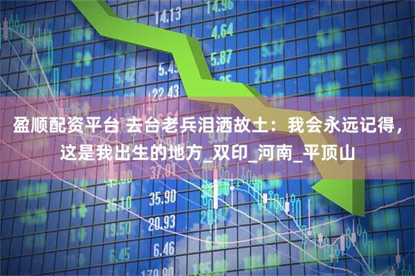 盈顺配资平台 去台老兵泪洒故土：我会永远记得，这是我出生的地方_双印_河南_平顶山