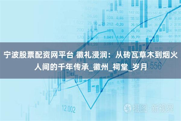 宁波股票配资网平台 徽礼浸润：从砖瓦草木到烟火人间的千年传承_徽州_祠堂_岁月
