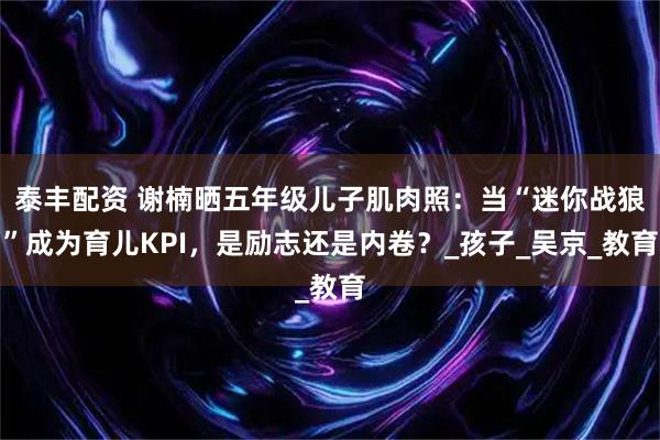 泰丰配资 谢楠晒五年级儿子肌肉照：当“迷你战狼”成为育儿KPI，是励志还是内卷？_孩子_吴京_教育