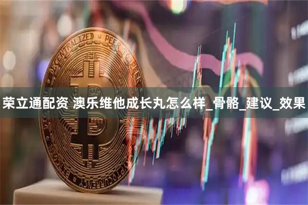 荣立通配资 澳乐维他成长丸怎么样_骨骼_建议_效果