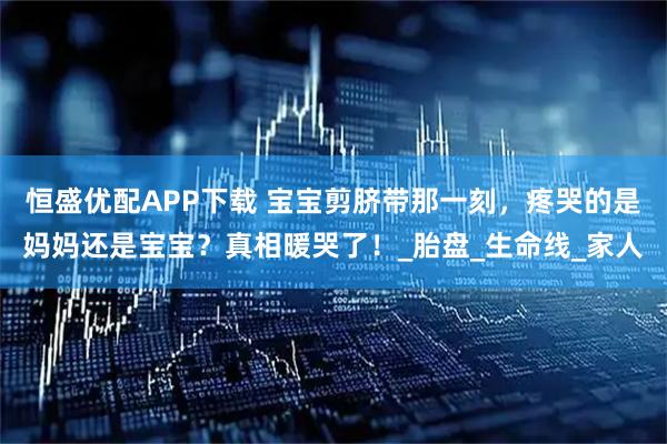恒盛优配APP下载 宝宝剪脐带那一刻，疼哭的是妈妈还是宝宝？真相暖哭了！_胎盘_生命线_家人