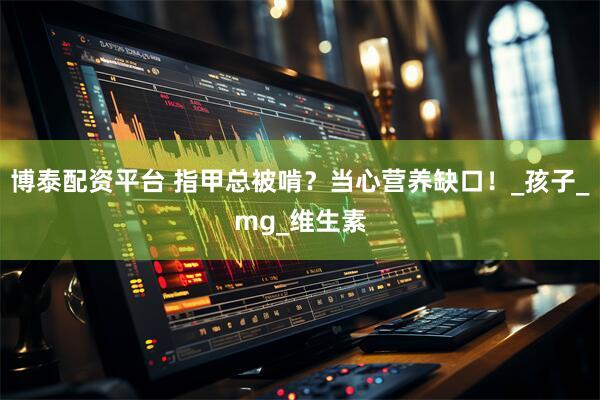 博泰配资平台 指甲总被啃？当心营养缺口！_孩子_mg_维生素