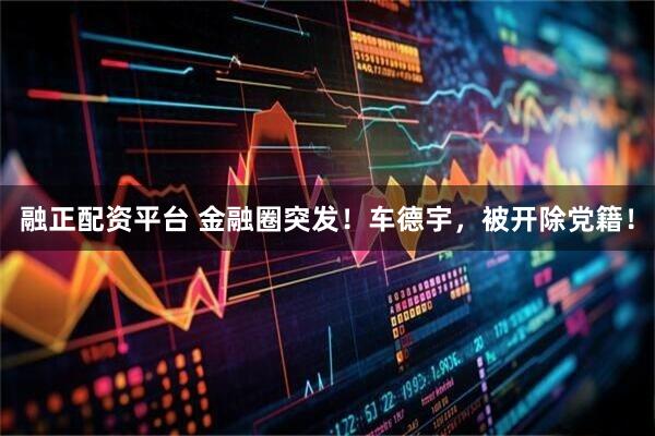 融正配资平台 金融圈突发！车德宇，被开除党籍！
