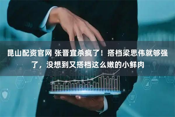 昆山配资官网 张晋宜杀疯了！搭档梁思伟就够强了，没想到又搭档这么嫩的小鲜肉