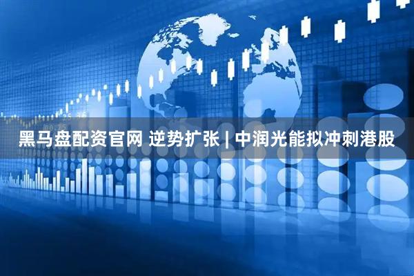黑马盘配资官网 逆势扩张 | 中润光能拟冲刺港股