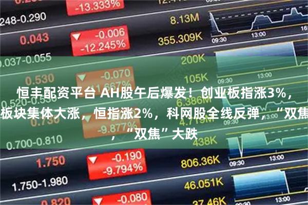 恒丰配资平台 AH股午后爆发！创业板指涨3%，大金融板块集体大涨，恒指涨2%，科网股全线反弹，“双焦”大跌