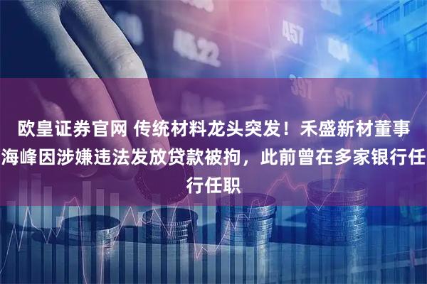 欧皇证券官网 传统材料龙头突发！禾盛新材董事吴海峰因涉嫌违法发放贷款被拘，此前曾在多家银行任职