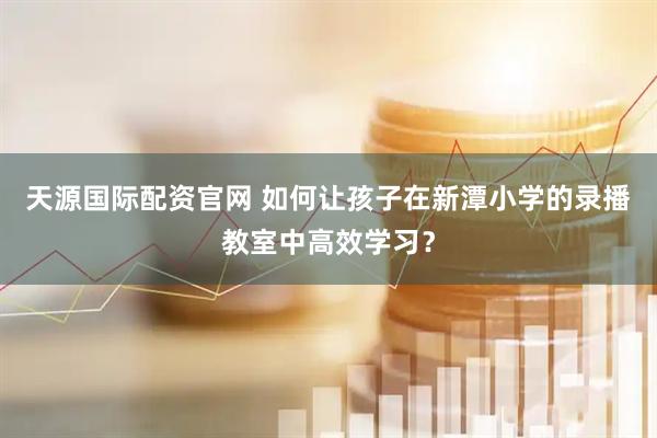 天源国际配资官网 如何让孩子在新潭小学的录播教室中高效学习？