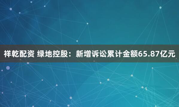 祥乾配资 绿地控股：新增诉讼累计金额65.87亿元