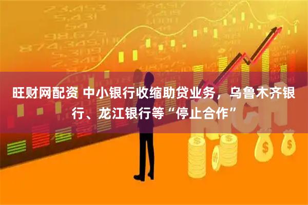 旺财网配资 中小银行收缩助贷业务，乌鲁木齐银行、龙江银行等“停止合作”