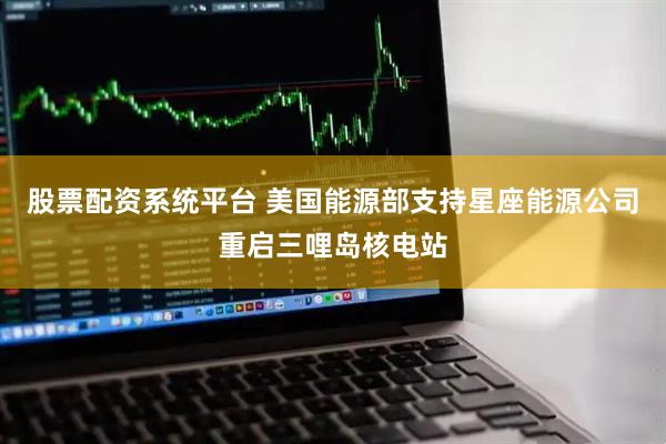股票配资系统平台 美国能源部支持星座能源公司重启三哩岛核电站