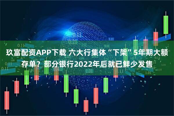 玖富配资APP下载 六大行集体“下架”5年期大额存单？部分银行2022年后就已鲜少发售
