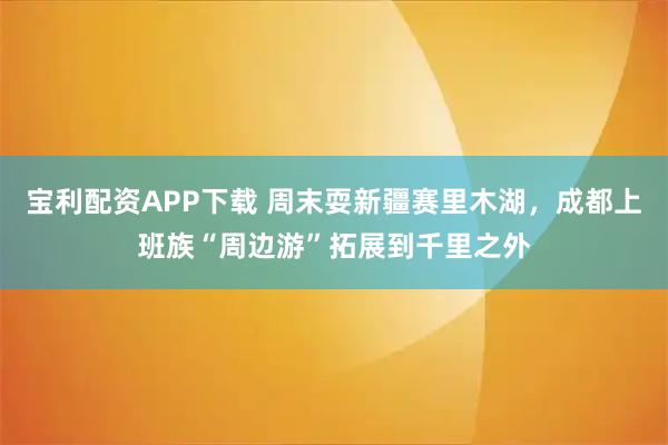 宝利配资APP下载 周末耍新疆赛里木湖，成都上班族“周边游”拓展到千里之外