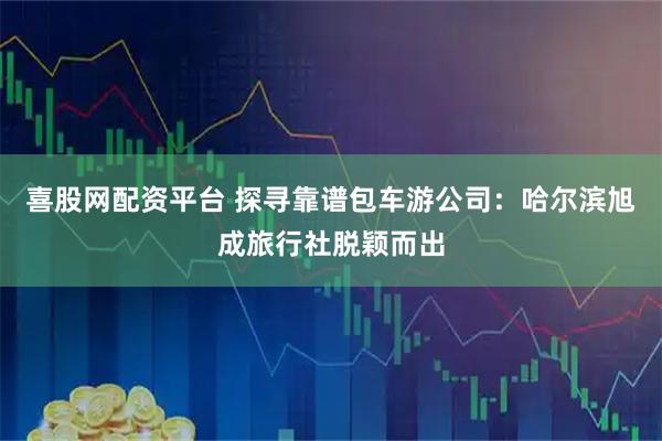 喜股网配资平台 探寻靠谱包车游公司：哈尔滨旭成旅行社脱颖而出