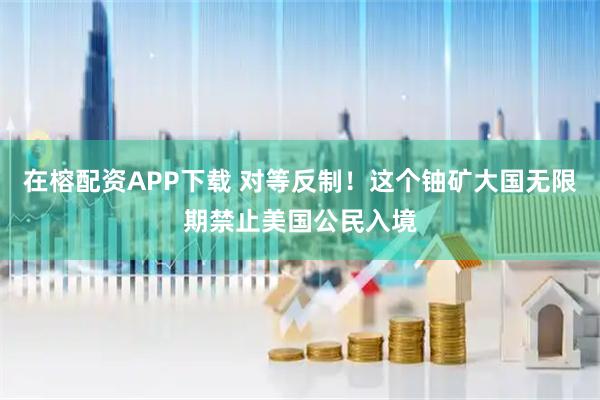 在榕配资APP下载 对等反制！这个铀矿大国无限期禁止美国公民入境