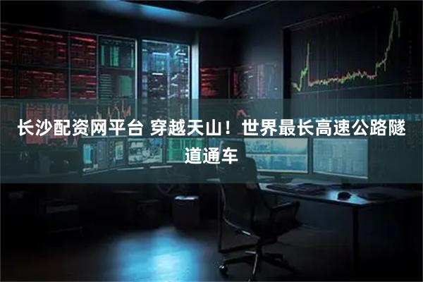 长沙配资网平台 穿越天山！世界最长高速公路隧道通车