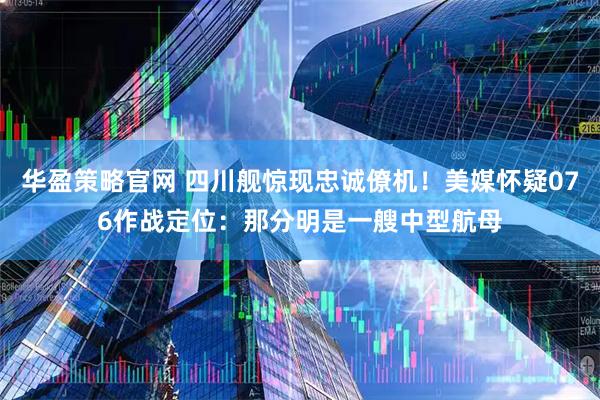 华盈策略官网 四川舰惊现忠诚僚机！美媒怀疑076作战定位：那分明是一艘中型航母
