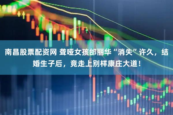 南昌股票配资网 聋哑女孩邰丽华“消失”许久，结婚生子后，竟走上别样康庄大道！