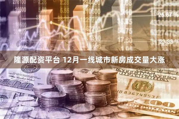 隆源配资平台 12月一线城市新房成交量大涨