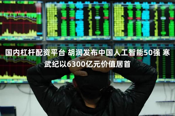 国内杠杆配资平台 胡润发布中国人工智能50强 寒武纪以6300亿元价值居首