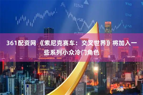 361配资网 《索尼克赛车：交叉世界》将加入一些系列小众冷门角色