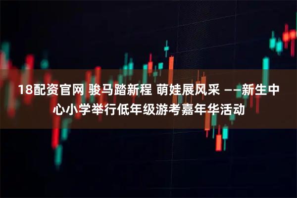 18配资官网 骏马踏新程 萌娃展风采 ——新生中心小学举行低年级游考嘉年华活动