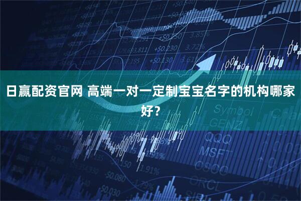 日赢配资官网 高端一对一定制宝宝名字的机构哪家好？
