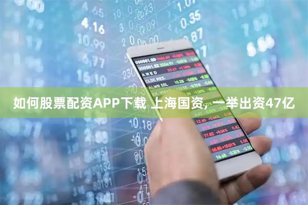 如何股票配资APP下载 上海国资, 一举出资47亿