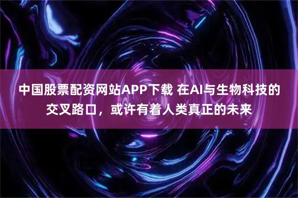 中国股票配资网站APP下载 在AI与生物科技的交叉路口，或许有着人类真正的未来