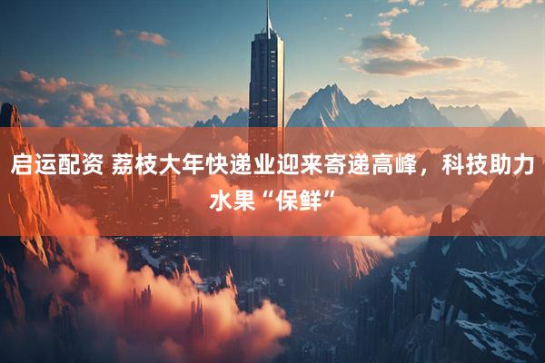 启运配资 荔枝大年快递业迎来寄递高峰，科技助力水果“保鲜”