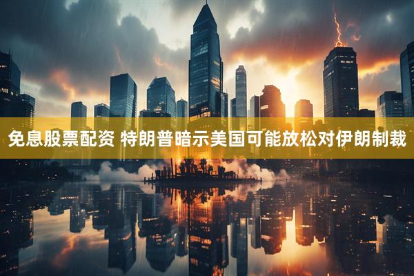 免息股票配资 特朗普暗示美国可能放松对伊朗制裁