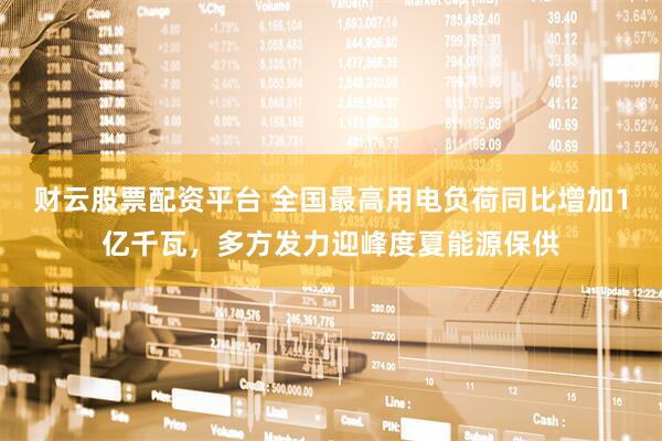 财云股票配资平台 全国最高用电负荷同比增加1亿千瓦，多方发力迎峰度夏能源保供